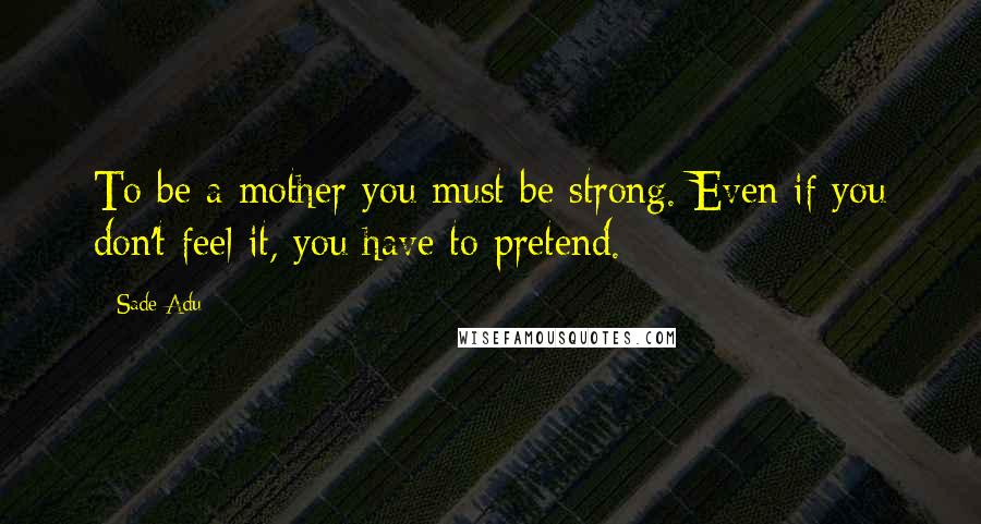 Sade Adu Quotes: To be a mother you must be strong. Even if you don't feel it, you have to pretend.