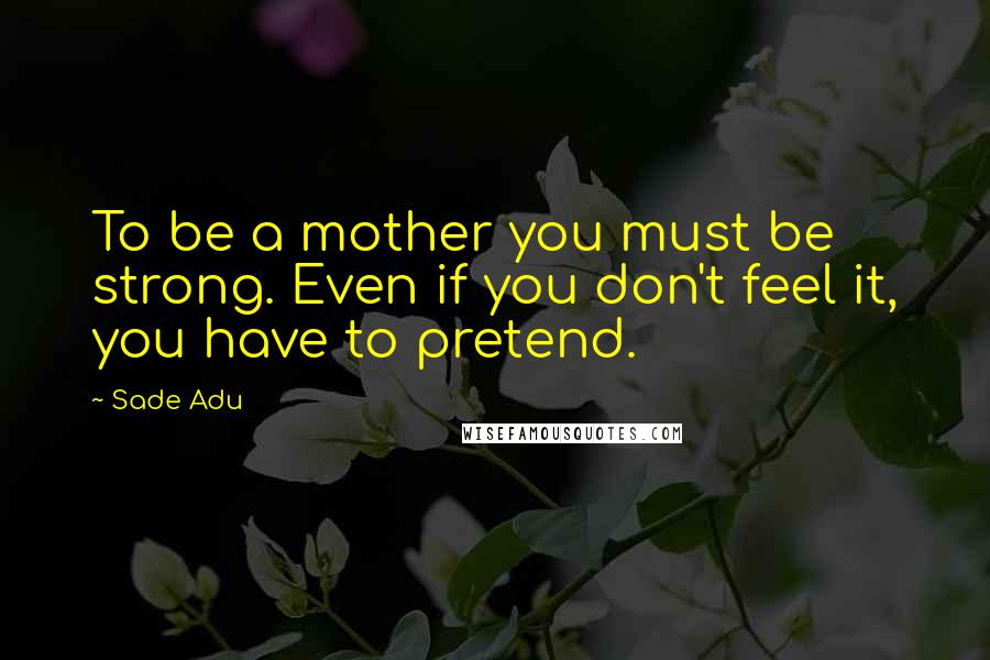 Sade Adu Quotes: To be a mother you must be strong. Even if you don't feel it, you have to pretend.