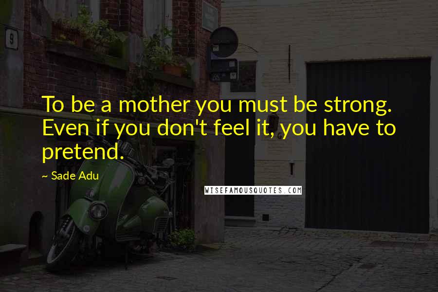 Sade Adu Quotes: To be a mother you must be strong. Even if you don't feel it, you have to pretend.