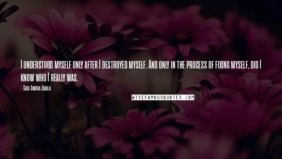 Sade Andria Zabala Quotes: I understood myself only after I destroyed myself. And only in the process of fixing myself, did I know who I really was.