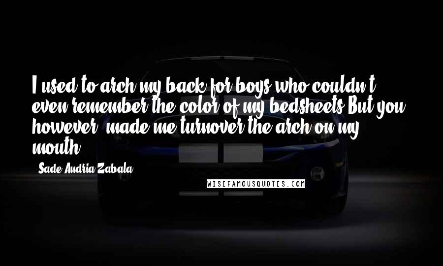 Sade Andria Zabala Quotes: I used to arch my back for boys who couldn't even remember the color of my bedsheets.But you, however, made me turnover the arch on my mouth.