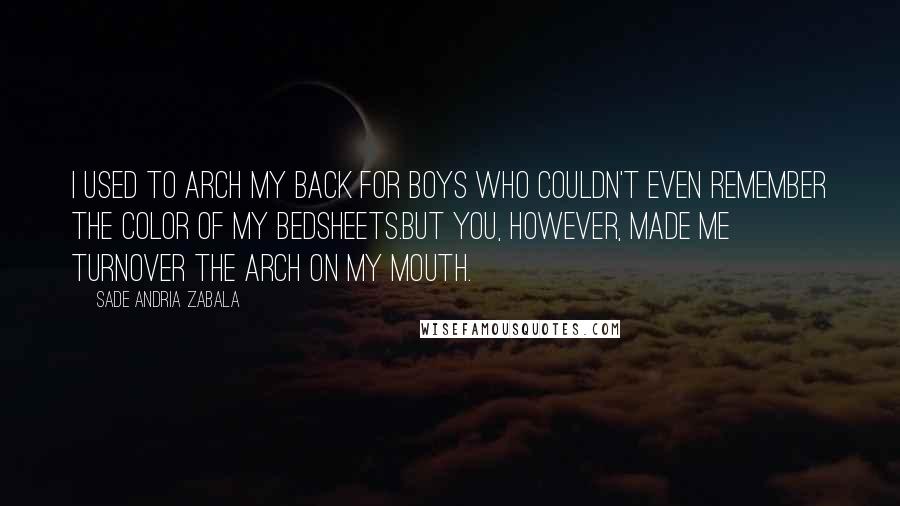 Sade Andria Zabala Quotes: I used to arch my back for boys who couldn't even remember the color of my bedsheets.But you, however, made me turnover the arch on my mouth.