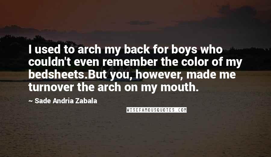 Sade Andria Zabala Quotes: I used to arch my back for boys who couldn't even remember the color of my bedsheets.But you, however, made me turnover the arch on my mouth.