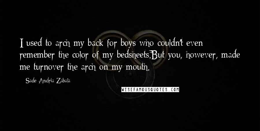 Sade Andria Zabala Quotes: I used to arch my back for boys who couldn't even remember the color of my bedsheets.But you, however, made me turnover the arch on my mouth.