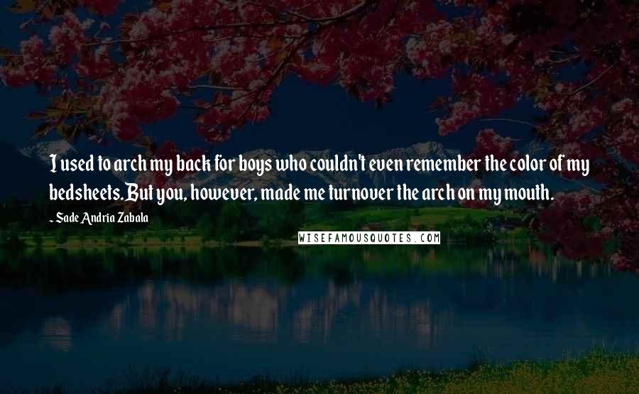 Sade Andria Zabala Quotes: I used to arch my back for boys who couldn't even remember the color of my bedsheets.But you, however, made me turnover the arch on my mouth.