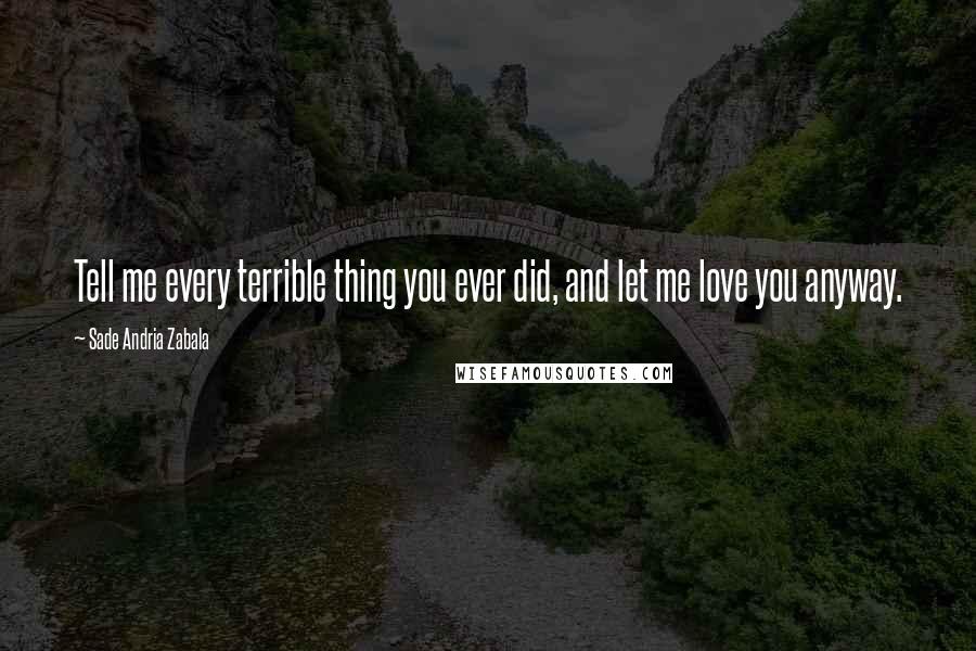 Sade Andria Zabala Quotes: Tell me every terrible thing you ever did, and let me love you anyway.