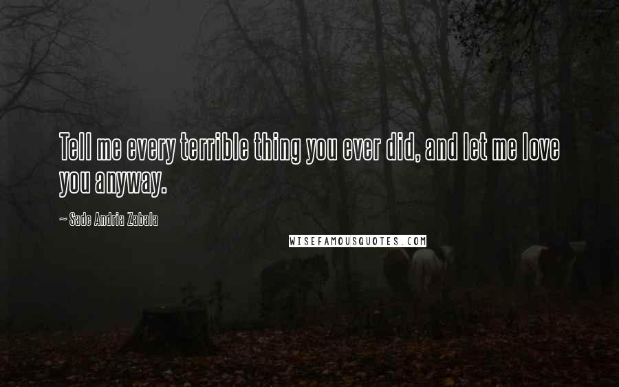 Sade Andria Zabala Quotes: Tell me every terrible thing you ever did, and let me love you anyway.