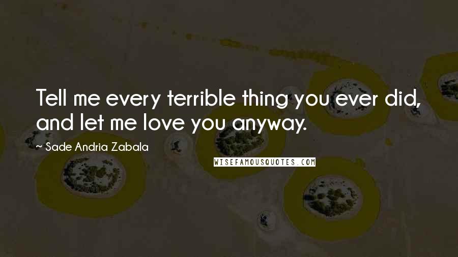Sade Andria Zabala Quotes: Tell me every terrible thing you ever did, and let me love you anyway.