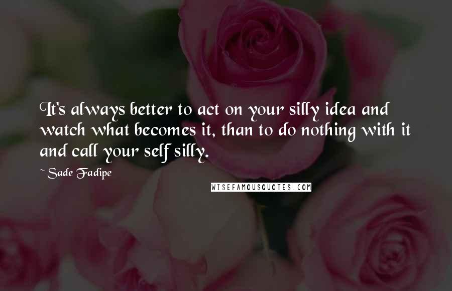 Sade Fadipe Quotes: It's always better to act on your silly idea and watch what becomes it, than to do nothing with it and call your self silly.