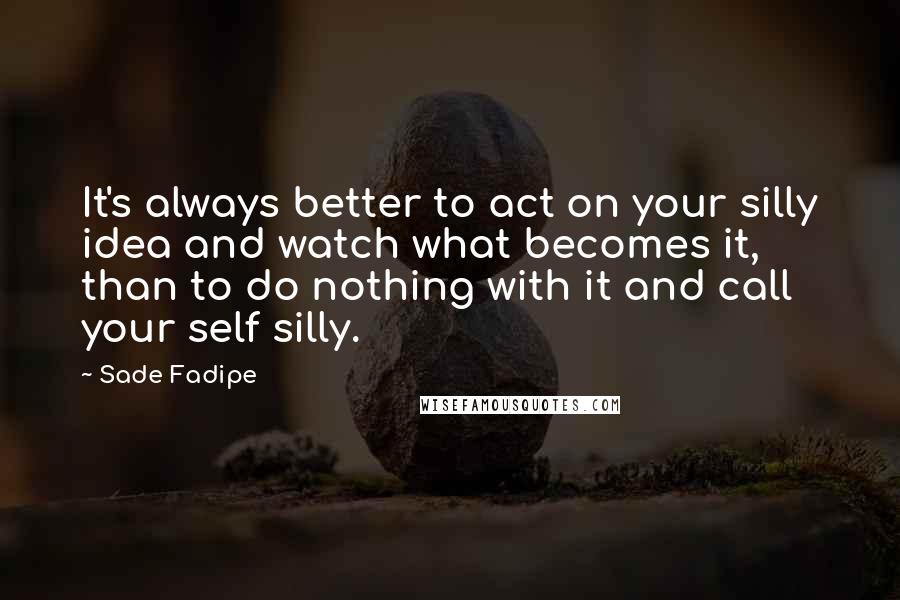 Sade Fadipe Quotes: It's always better to act on your silly idea and watch what becomes it, than to do nothing with it and call your self silly.