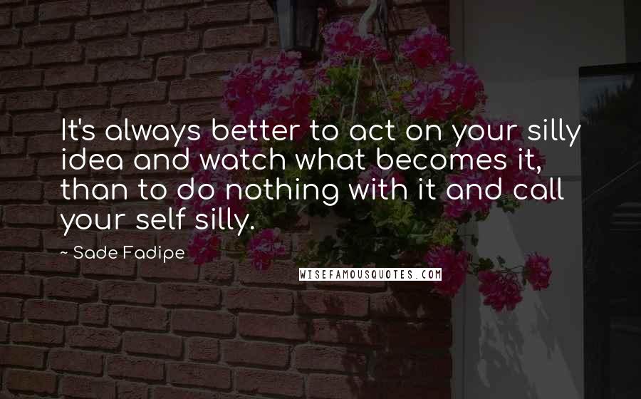 Sade Fadipe Quotes: It's always better to act on your silly idea and watch what becomes it, than to do nothing with it and call your self silly.