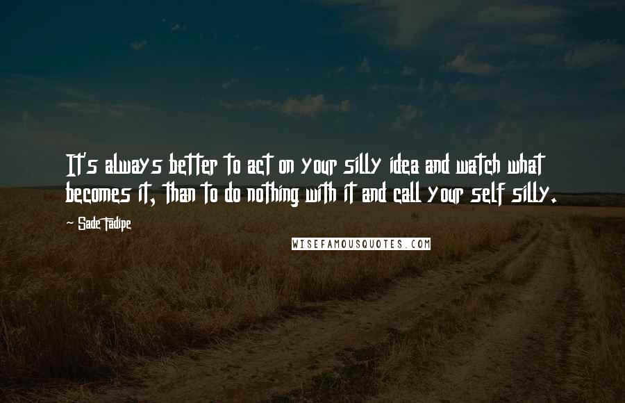 Sade Fadipe Quotes: It's always better to act on your silly idea and watch what becomes it, than to do nothing with it and call your self silly.