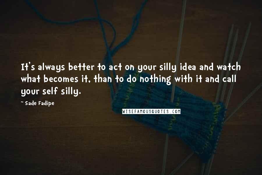 Sade Fadipe Quotes: It's always better to act on your silly idea and watch what becomes it, than to do nothing with it and call your self silly.