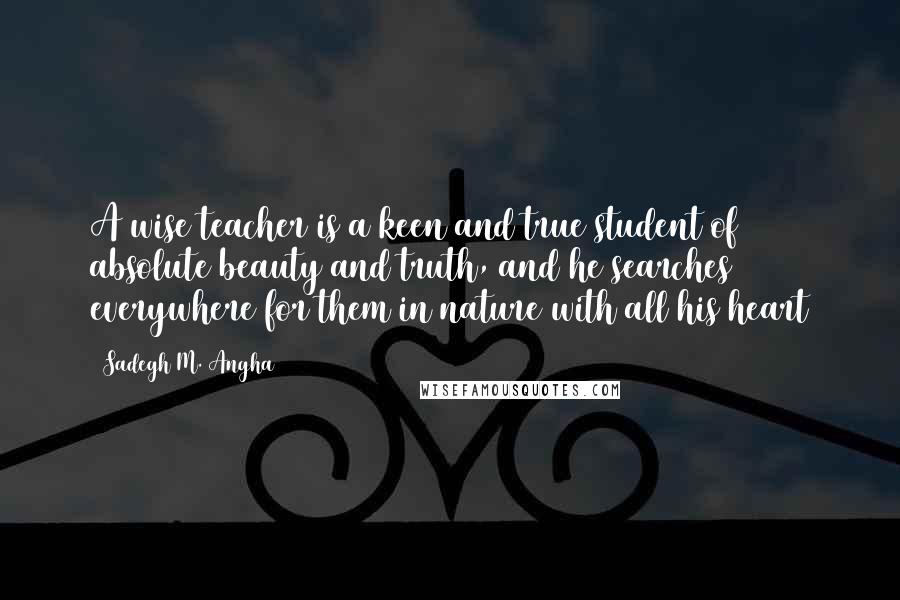 Sadegh M. Angha Quotes: A wise teacher is a keen and true student of absolute beauty and truth, and he searches everywhere for them in nature with all his heart