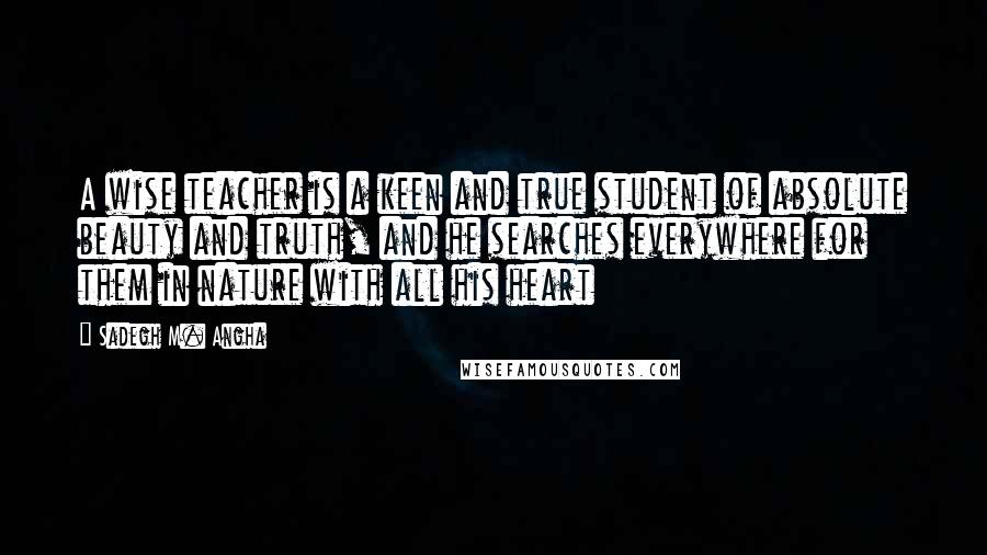 Sadegh M. Angha Quotes: A wise teacher is a keen and true student of absolute beauty and truth, and he searches everywhere for them in nature with all his heart