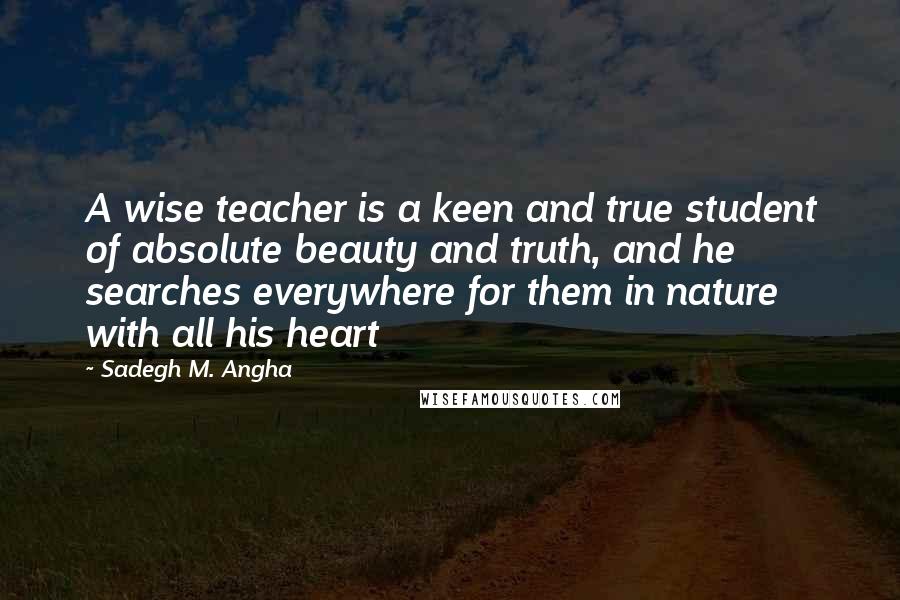 Sadegh M. Angha Quotes: A wise teacher is a keen and true student of absolute beauty and truth, and he searches everywhere for them in nature with all his heart