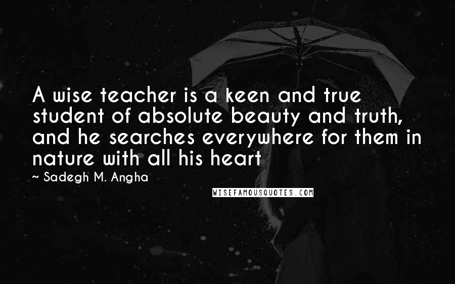 Sadegh M. Angha Quotes: A wise teacher is a keen and true student of absolute beauty and truth, and he searches everywhere for them in nature with all his heart