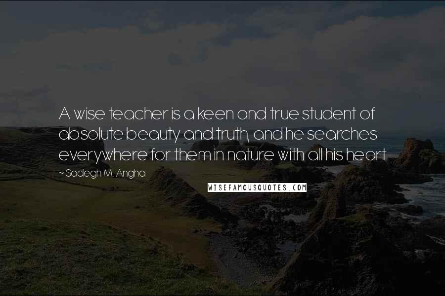 Sadegh M. Angha Quotes: A wise teacher is a keen and true student of absolute beauty and truth, and he searches everywhere for them in nature with all his heart