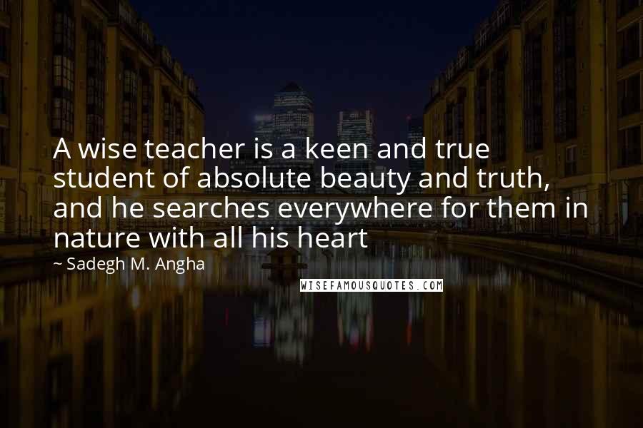 Sadegh M. Angha Quotes: A wise teacher is a keen and true student of absolute beauty and truth, and he searches everywhere for them in nature with all his heart