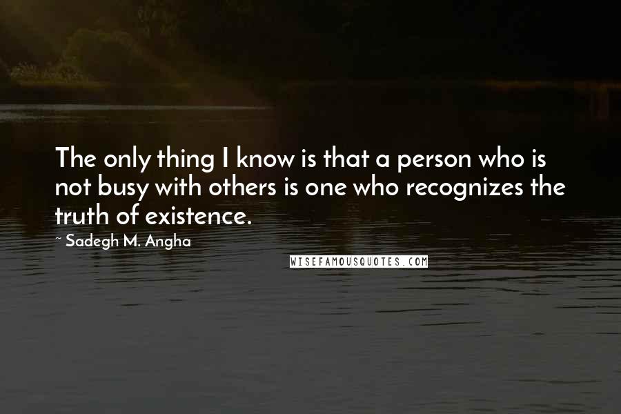 Sadegh M. Angha Quotes: The only thing I know is that a person who is not busy with others is one who recognizes the truth of existence.