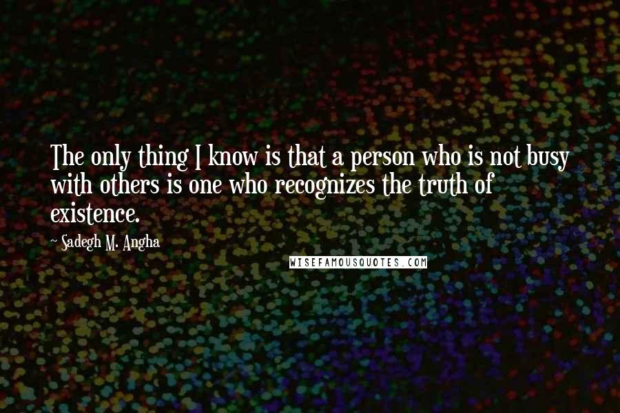 Sadegh M. Angha Quotes: The only thing I know is that a person who is not busy with others is one who recognizes the truth of existence.