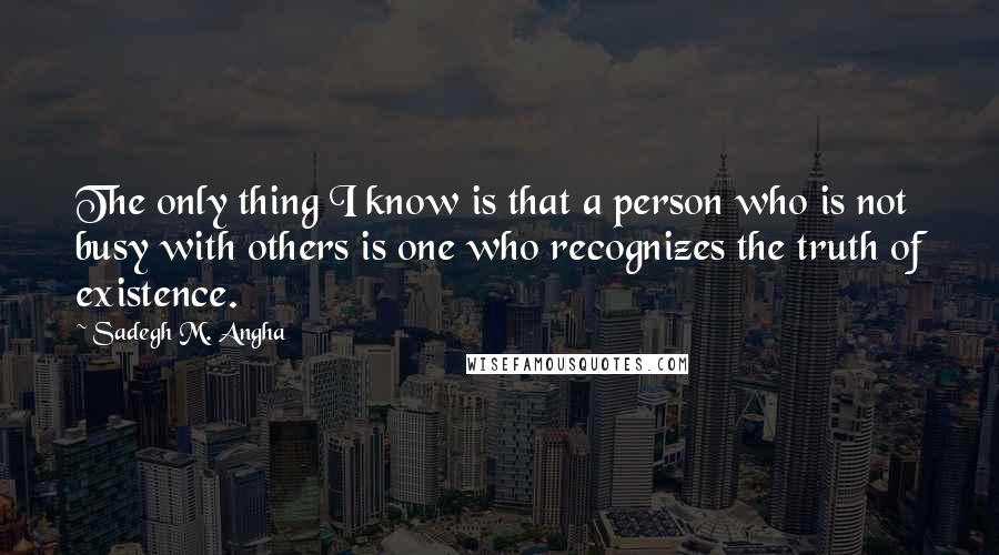 Sadegh M. Angha Quotes: The only thing I know is that a person who is not busy with others is one who recognizes the truth of existence.