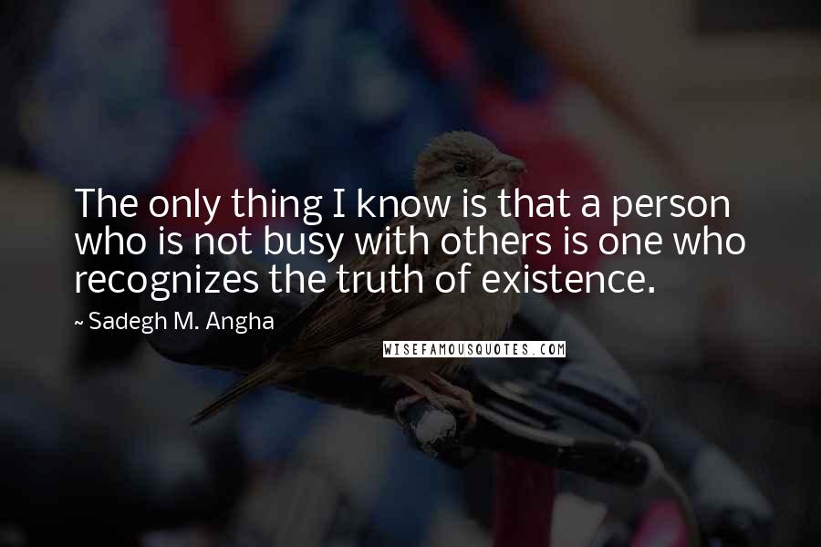 Sadegh M. Angha Quotes: The only thing I know is that a person who is not busy with others is one who recognizes the truth of existence.