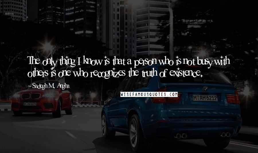 Sadegh M. Angha Quotes: The only thing I know is that a person who is not busy with others is one who recognizes the truth of existence.