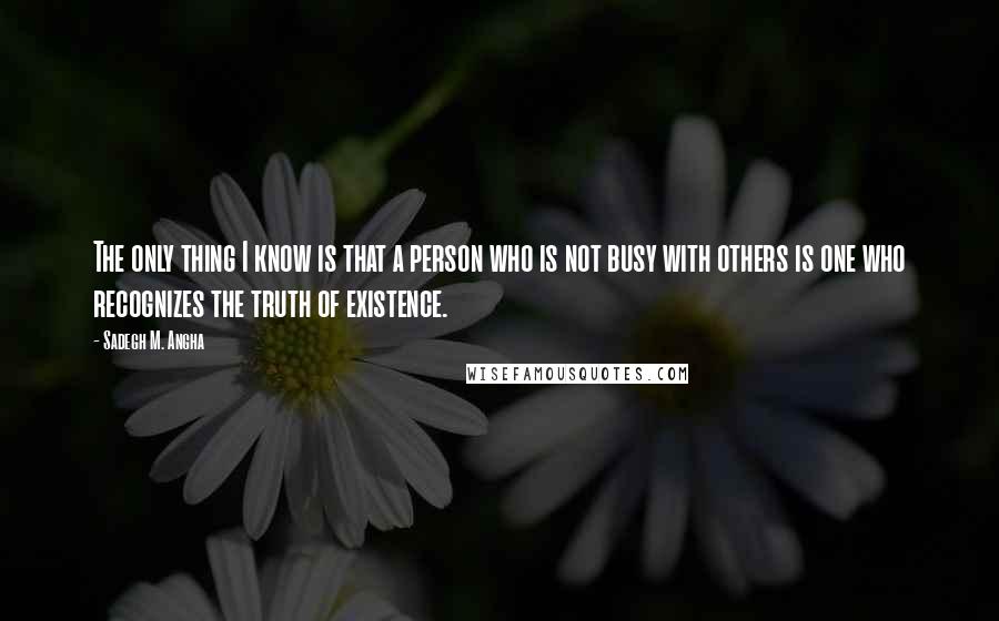 Sadegh M. Angha Quotes: The only thing I know is that a person who is not busy with others is one who recognizes the truth of existence.