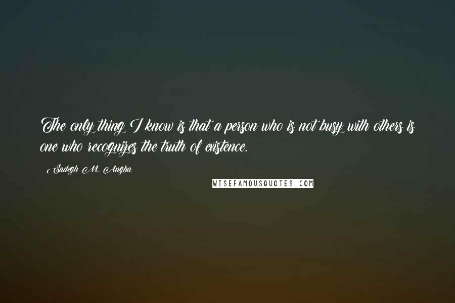 Sadegh M. Angha Quotes: The only thing I know is that a person who is not busy with others is one who recognizes the truth of existence.