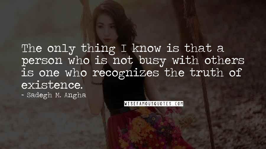 Sadegh M. Angha Quotes: The only thing I know is that a person who is not busy with others is one who recognizes the truth of existence.