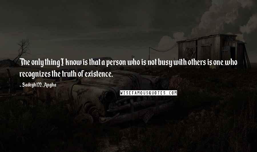 Sadegh M. Angha Quotes: The only thing I know is that a person who is not busy with others is one who recognizes the truth of existence.