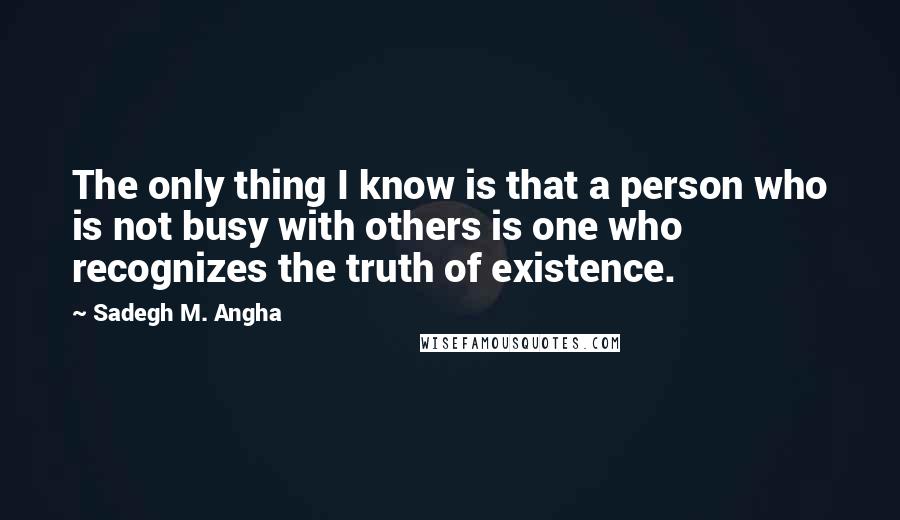 Sadegh M. Angha Quotes: The only thing I know is that a person who is not busy with others is one who recognizes the truth of existence.