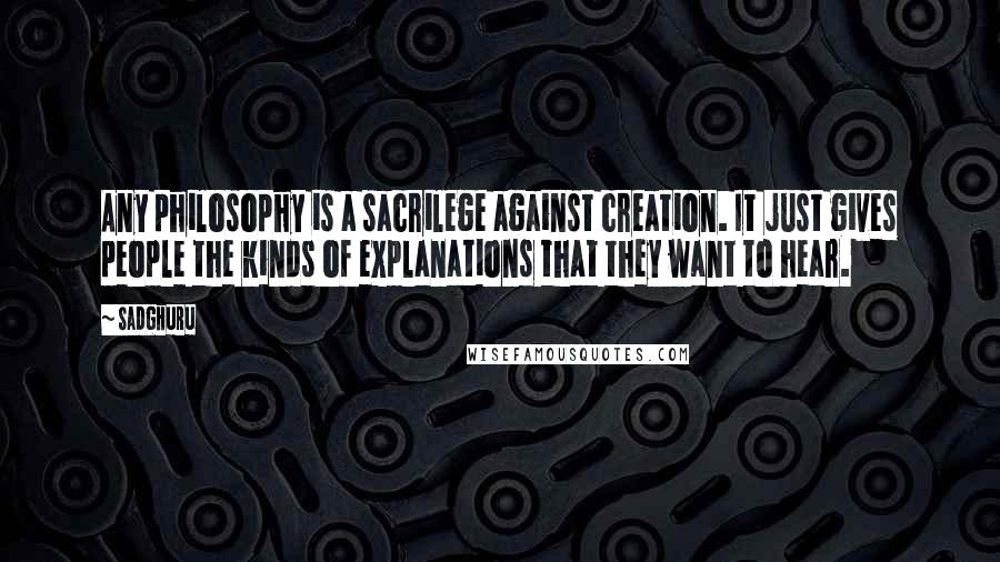 Sadghuru Quotes: Any philosophy is a sacrilege against creation. It just gives people the kinds of explanations that they want to hear.