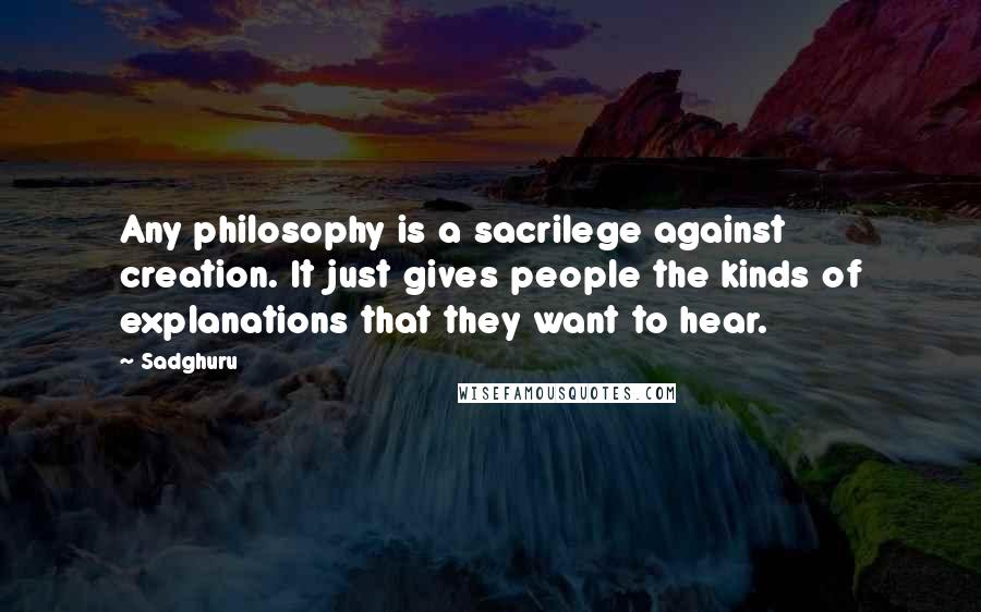 Sadghuru Quotes: Any philosophy is a sacrilege against creation. It just gives people the kinds of explanations that they want to hear.