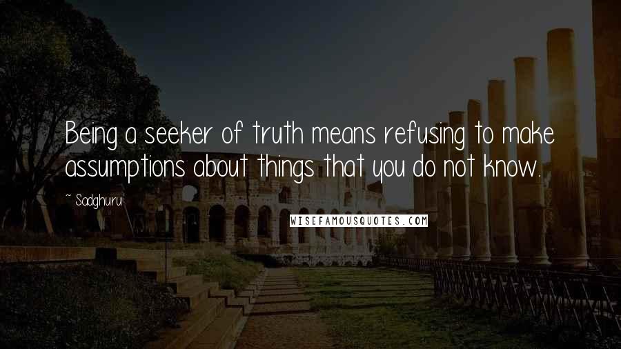 Sadghuru Quotes: Being a seeker of truth means refusing to make assumptions about things that you do not know.