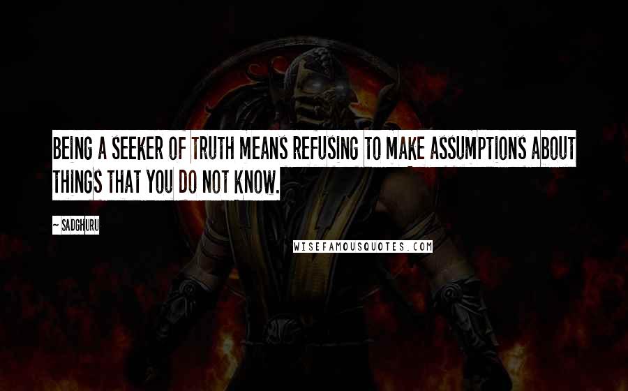Sadghuru Quotes: Being a seeker of truth means refusing to make assumptions about things that you do not know.