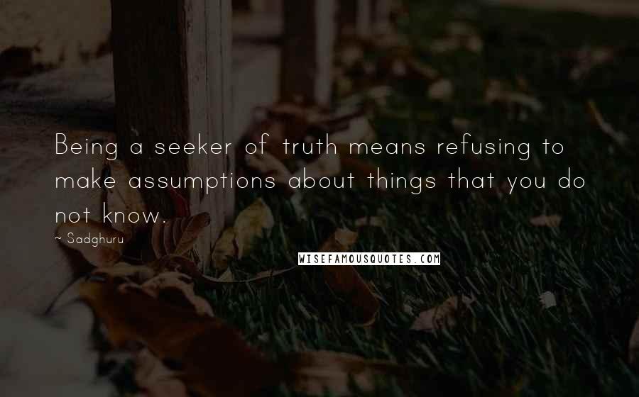 Sadghuru Quotes: Being a seeker of truth means refusing to make assumptions about things that you do not know.