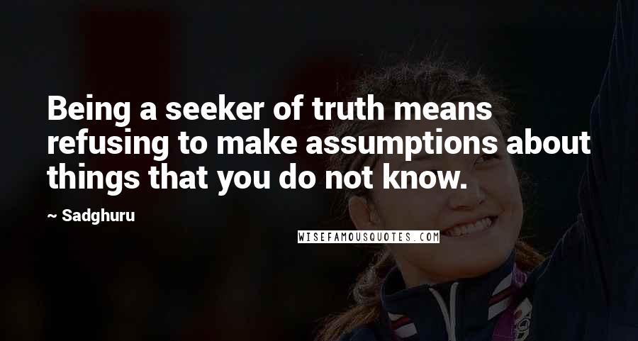 Sadghuru Quotes: Being a seeker of truth means refusing to make assumptions about things that you do not know.