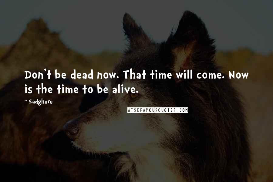 Sadghuru Quotes: Don't be dead now. That time will come. Now is the time to be alive.