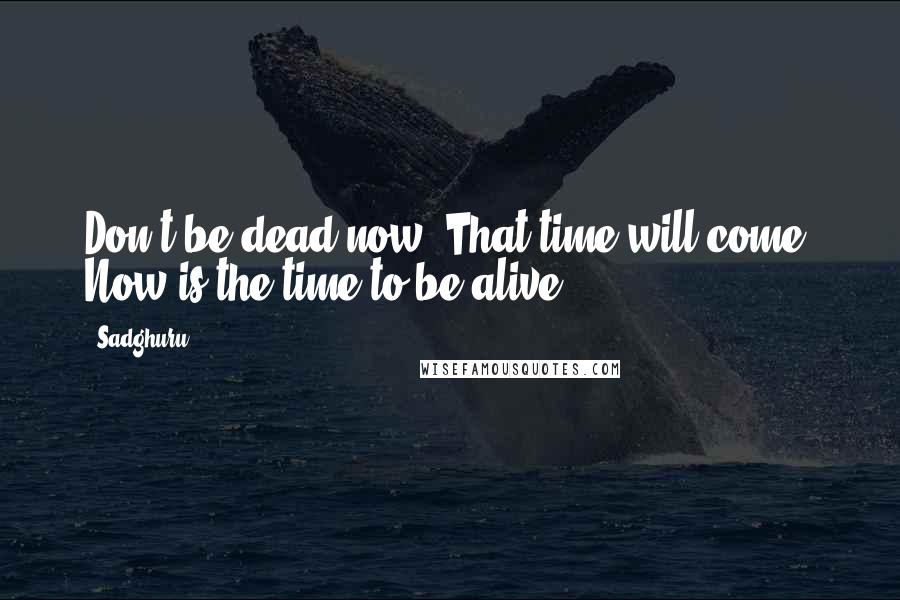 Sadghuru Quotes: Don't be dead now. That time will come. Now is the time to be alive.