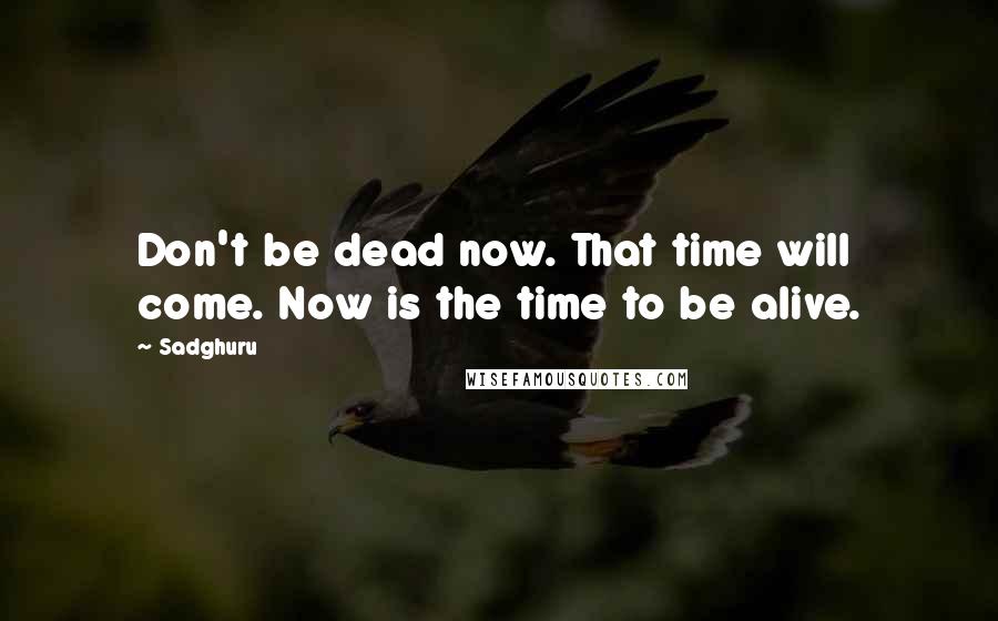 Sadghuru Quotes: Don't be dead now. That time will come. Now is the time to be alive.