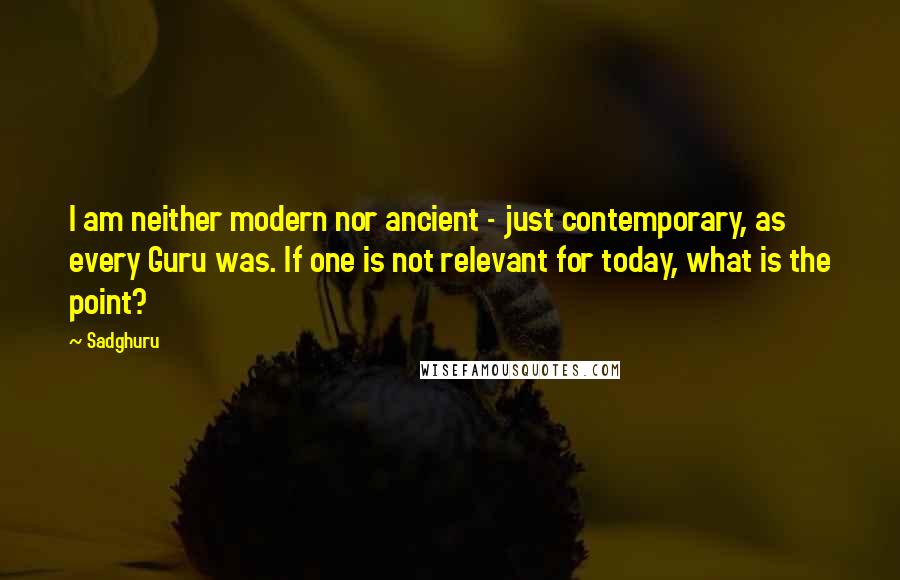 Sadghuru Quotes: I am neither modern nor ancient - just contemporary, as every Guru was. If one is not relevant for today, what is the point?