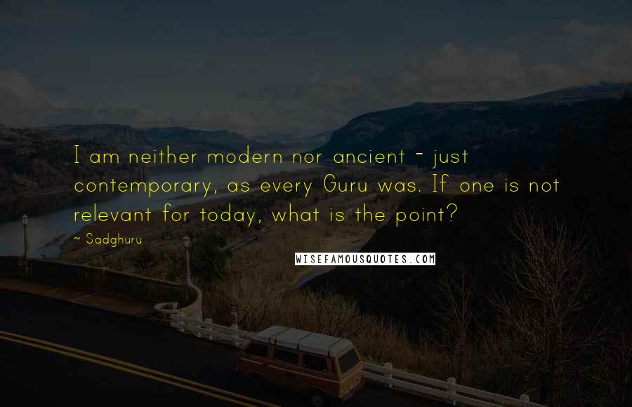 Sadghuru Quotes: I am neither modern nor ancient - just contemporary, as every Guru was. If one is not relevant for today, what is the point?