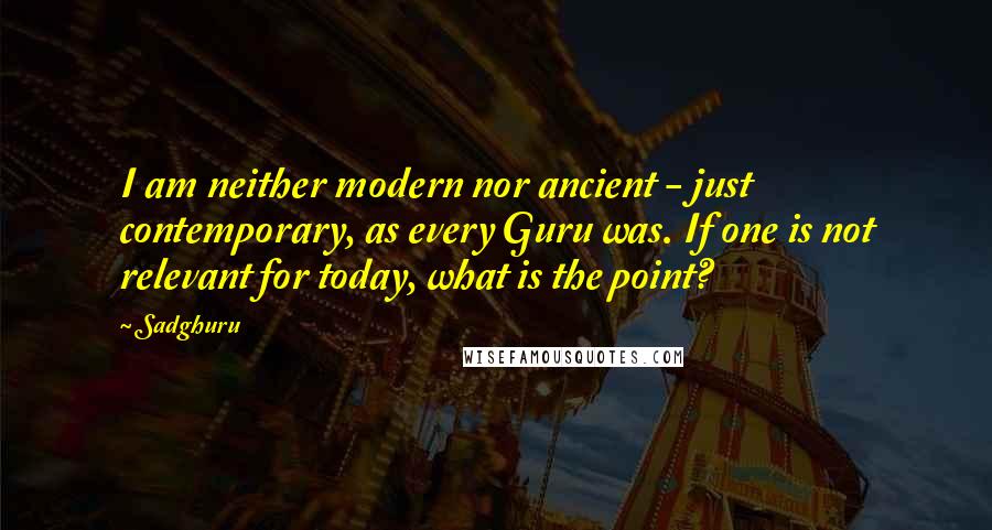 Sadghuru Quotes: I am neither modern nor ancient - just contemporary, as every Guru was. If one is not relevant for today, what is the point?