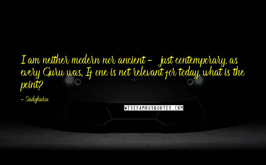 Sadghuru Quotes: I am neither modern nor ancient - just contemporary, as every Guru was. If one is not relevant for today, what is the point?