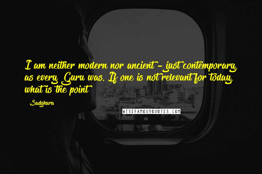 Sadghuru Quotes: I am neither modern nor ancient - just contemporary, as every Guru was. If one is not relevant for today, what is the point?