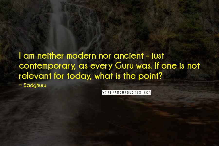 Sadghuru Quotes: I am neither modern nor ancient - just contemporary, as every Guru was. If one is not relevant for today, what is the point?