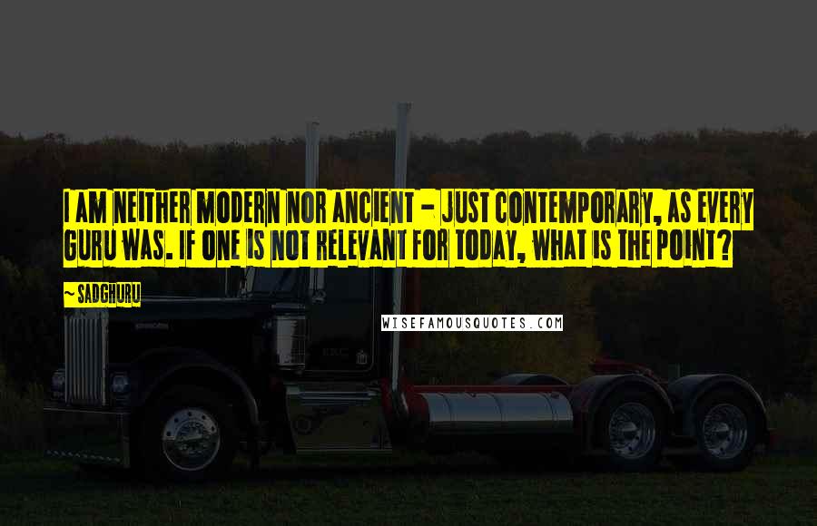 Sadghuru Quotes: I am neither modern nor ancient - just contemporary, as every Guru was. If one is not relevant for today, what is the point?