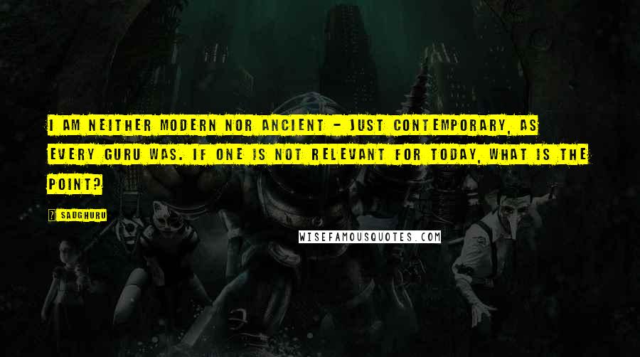 Sadghuru Quotes: I am neither modern nor ancient - just contemporary, as every Guru was. If one is not relevant for today, what is the point?